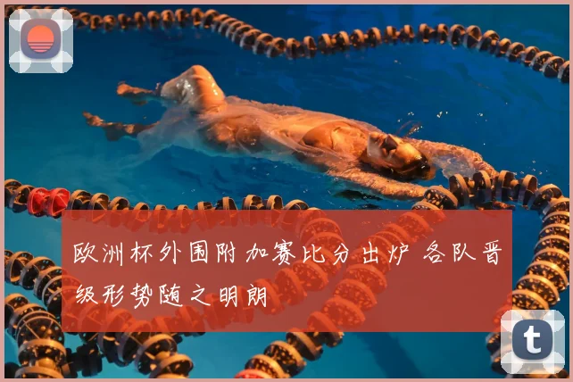 欧洲杯外围附加赛比分出炉 各队晋级形势随之明朗