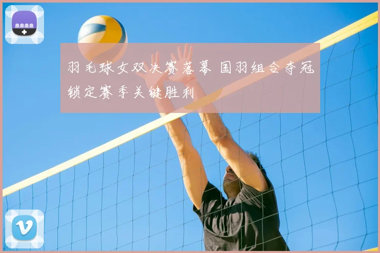 羽毛球女双决赛落幕 国羽组合夺冠锁定赛季关键胜利