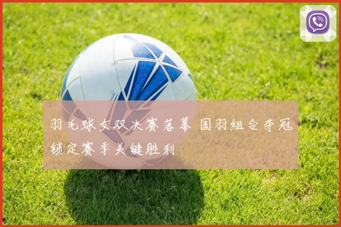 羽毛球女双决赛落幕 国羽组合夺冠锁定赛季关键胜利