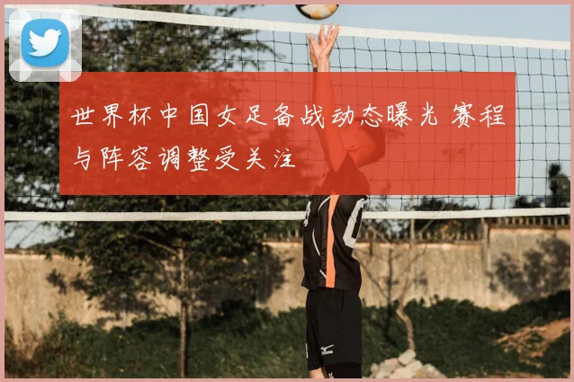 世界杯中国女足备战动态曝光 赛程与阵容调整受关注