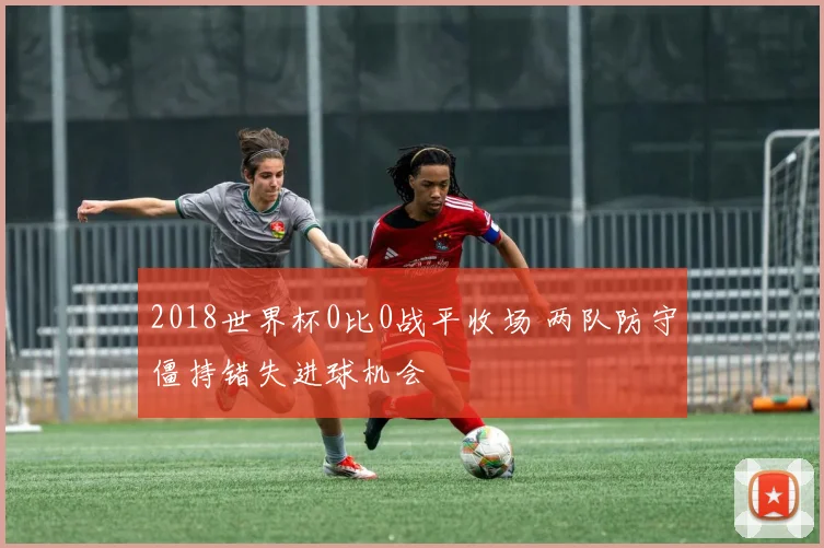 2018世界杯0比0战平收场 两队防守僵持错失进球机会