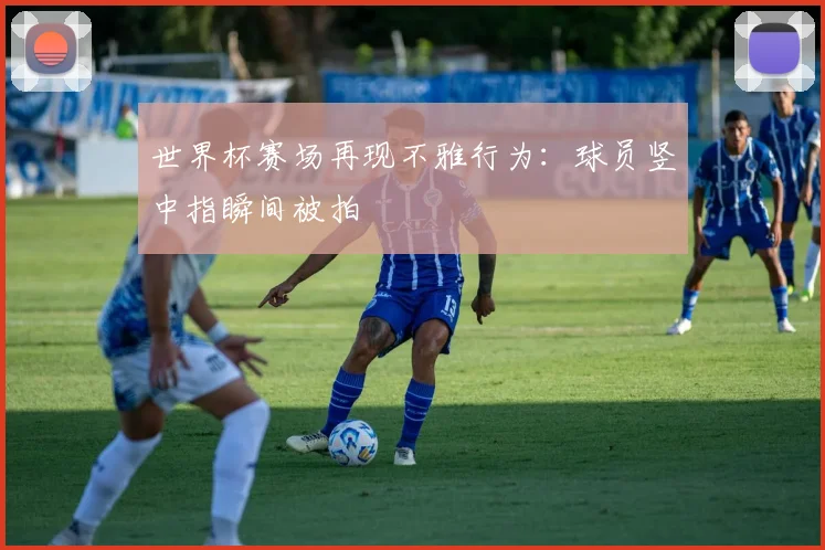 世界杯赛场再现不雅行为：球员竖中指瞬间被拍